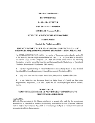 1
THE GAZETTE OF INDIA
EXTRAORDINARY
PART – III – SECTION 4
PUBLISHED BY AUTHORITY
NEW DELHI, February 17, 2016
SECURITIES AND EXCHANGE BOARD OF INDIA
NOTIFICATION
Mumbai, the 17th February, 2016
SECURITIES AND EXCHANGE BOARD OF INDIA (ISSUE OF CAPITAL AND
DISCLOSURE REQUIREMENTS) (SECOND AMENDMENT) REGULATIONS, 2016
No. SEBI/LAD-NRO/GN/2015-16/036.─ In exercise of the powers conferred under section 30
of the Securities and Exchange Board of India Act, 1992 (15 of 1992) read with section 13(8)
and section 27(2) of the Companies Act, 2013, the Board hereby makes the following
Regulations to further amend the Securities and Exchange Board of India (Issue of Capital and
Disclosure Requirements) Regulations, 2009, namely:-
1. (1) These regulations may be called the Securities and Exchange Board of India (Issue of
Capital and Disclosure Requirements) (Second Amendment) Regulations, 2016.
2. They shall come into force on the date of their publication in the Official Gazette.
3. In the Securities and Exchange Board of India (Issue of Capital and Disclosure
Requirements) Regulations, 2009, after Chapter VI, the following Chapter shall be inserted,
namely-
“CHAPTER VI-A
CONDITIONS AND MANNER OF PROVIDING EXIT OPPORTUNITY TO
DISSENTING SHAREHOLDERS
Applicability.
69A. (1) The provisions of this Chapter shall apply to an exit offer made by the promoters or
shareholders in control of an issuer to the dissenting shareholders in terms of section 13(8) and
section 27(2) of the Companies Act, 2013, in case of change in objects or variation in the terms of
contract referred to in the prospectus.
 