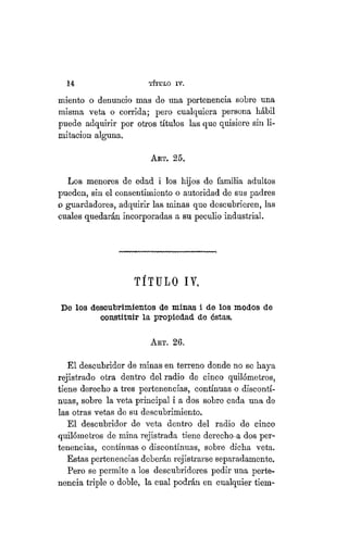 14 TÍTULO XVIII.
miento o denuncio mas de una pertenencia sobre una
misma veta o corrida; pero cualquiera persona hábil
puede adquirir por otros títulos las que quisiere sin li-
mitación alguna.,
ART. 25,
Los menores de edad i los hijos de familia adultos
pueden, sin el consentimiento o autoridad de sus padres
o guardadores, adquirir las minas que descubrieren, las
cuales quedarán incorporadas a su peculio industrial.
TÍTULO IV,
De los descubrimientos de minas i de los modos de
constituir la propiedad de éstas.
ART. 26.
El descubridor de minas en terreno donde no se haya
rejistrado otra dentro del radio de cinco quilómetros,
tiene derecho a tres pertenencias, continuas o disconti-
nuas, sobre la veta principal i a dos sobre cada una de
las otras vetas de su descubrimiento.
El descubridor de veta dentro del radio de cinco
quilómetros de mina rejistrada tiene derecho-a dos per-
tenencias, continuas o discontinuas, sobre dicha veta.
Estas pertenencias deberán rejistrarse separadamente.
Pero se permite a los descubridores pedir una perte-
nencia triple o doble, la cual podrán en cualquier tiem-
 