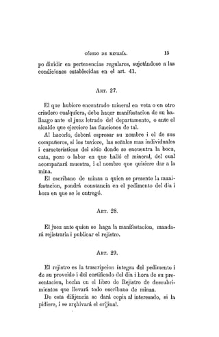"CÓDIGO DE MINERÍA. 15
po dividir en pertenencias regulares, sujetándose a las
condiciones establecidas en el art. 41.
ART. 27.
El que hubiere encontrado mineral en veta o en otro
criadero cualquiera, debe hac.er manifestación de su ha-
llazgo ante el juez letrado del departamento, o ante el
alcalde que ejerciere las funciones de tal.
Al hacerlo, deberá espresar su nombre i el de sus
compañeros, si los tuviere, las señales mas individuales
i características del sitio donde se encuentra la boca,
cata, pozo o labor en que halló el mineral, del cual
acompañará muestra, i el nombre que quisiere dar a la
mina.
El escribano de minas a quien se presente la mani-
festación, pondrá constancia en el pedimento del dia i
hora en que se le entregó.
ART. 28.
El juez ante quien se haga la manifestación, manda-
rá rejistrarla i publicar el rejistro.
ART. 29.
El rejistro es la trascripción íntegra del pedimento i
de su proveído i del certificado del dia i hora de su pre-
sentación, hecha en el libro de Rejistro de descubri-
mientos que llevará todo escribano de minas.
De esta dilijencia se dará copia al interesado, si la
pidiere, i se archivará el orijinal.
 