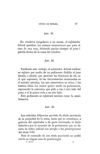 "CÓDIGO DE MINERÍA. 17
ART. 33.
En. criaderos irregulares o en masas, el rejistrador
deberá practicar las mismas escavaciones que para el
caso de una veta, debiendo quedar siempre el pozo i
galería dentro de la masa del criadero.
ART. 34.
Verificado este trabajo, el rejistrador deberá ratificar
su rejistro por medio de un pedimento dirijido al juez
letrado, o alcalde que ejerciere las funciones de tal, en
el que espresará, de las circunstancias enumeradas en
el artículo anterior, las que caractericen su mina, i los
rumbos háeia los cuales quiere medir su pertenencia,
espresando la estension que pide a uno i otro lado del
pozo, o si la quiere toda a un solo lado.
Este pedimento se rejistrará también como la mani-
festación.
ART. 35.
Las referidas dilijencías servirán de título provisorio
de la propiedad de la mina, basta que se constituya, a
petición del rejistrador o de parte interesada, el título
definitivo por la mensura de la pertenencia que se hi-
ciere de orden judicial con arreglo a las prescripciones
del título VIH.
Pero el contenido de ese título provisorio no podrá
servir en ningún caso de prueba legal.
O. DE M. 3
 