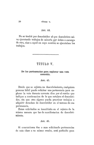 20 TÍTULO XVIII.
ART. 44.
No se tendrá por descubridor al que descubriere mi-
na ejecutando trabajos de minería por orden o encargo
de otro, sino a aquel en cuyo nombre se ejecutaban los
trabajos.
TITULO Y.
De las pertenencias para esplorar una veta
conocida.
ART. 45.
Desde que se rejistra un descubrimiento, cualquiera
persona hábil puede solicitar una pertenencia para es-
plorar la veta durante noventa dias por el rumbo que
indique a continuación de la que señalare el descubri-
dor, sin que otro alguno pueda practicar trabajos o
adquirir derechos de descubridor en el terreno de esa
pertenencia.
Estas solicitudes se inscribirán en el rejistro de la
misma manera que las de manifestación de descubri-
miento.
ART. 46.
Si concurriesen dos o mas solicitando pertenencias
de esta clase a un mismo rumbo, será preferido para
 