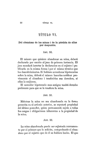 22 TÍTULO XVIII.
TÍTULO VI.
Del abandono de las minas i de la pérdida de ellas
por despueble.
ART. 50.
El minero que quisiere abandonar su mina, deberá
declararlo por escrito al juez de primera instancia. El
juez mandará insertar la declaración en el rejistro i pu-
blicarla en la misma forma i por el mismo término que
los descubrimientos. Si hubiere acreedores hipotecarios
sobre la mina, deberá el minero hacerles notificar pre-
viamente el abandono i trasferirles sus derechos, si
ellos lo exijieren.
El acreedor hipotecario mas antiguo tendrá derecho
preferente para que se le trasfiera la mina.
ART. 51.
Miéntras la mina no sea abandonada en la forma
prescrita en el artículo anterior, se reputará propiedad
del último poseedor, quien permanecerá sujeto a todas
las cargas i obligaciones inherentes a la propiedad de
la mina.
ART. 52.
La mina abandonada puede ser rejistrada nuevamen-
te por el primero que lo solicite, comprobando el aban-
dono por el rejistro que de él se hubiere hecho. El que
 