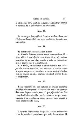 "CÓDIGO DE MINERÍA. 23
la abandonó será también admitido a rejistrar, pasado
el término de la publicación del abandono.
ART. 53.
Se pierde por despueble el dominio de las minas, ve-
rificándose las condiciones que establecen los artículos
siguientes.
ART. 54.
Se entienden despobladas las minas:
1.° Cuando durante cuatro meses consecutivos falta-
re en ellas el trabajo de cuatro operarios, a lo ménos,
ocupados en alguna obra interior o esterior verdadera-
mente conducente a la esplotacion;
2.° Cuando, suspendidos alternativamente los traba-
jos de cuatro operarios, sin alcanzar a cuatro meses
ninguna suspensión, quedare la mina sin trabajo dos-
cientos dias en un año, contado desde el primer dia de
la suspensión.
ART. 55.
No es necesario que los trabajos de cuatro operarios
exijidos para amparar i conservar la mina, se ejecuten
dentro de la pertenencia, con tal que, ejecutándose fue-
ra de los límites de ella, pueda reconocerse que se en-
caminan a su esplotacion, como en socavones, piques u
otras obras de esta clase.
ART. 56.
No puede denunciarse despueble cuatro meses des-
pues de pasado el período en que se ha incurrido en él,
 