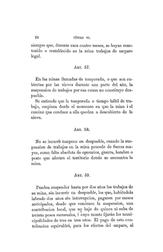 24 TÍTULO XVIII.
siempre que, durante esos cuatro meses, se hayan man-
tenido o restablecido en la mina trabajos de amparo
legal.
AKT. 57.
En las minas llamadas de temporada, o que son cu-
biertas por las nieves durante una parte del año, la
suspensión de trabajos por esa causa no constituye des-
pueble.
Se entiende que la temporada o tiempo hábil de tra-
bajo, empieza desde el momento en que la mina i el
camino que conduce a ella quedan a descubierto de la
nieve.
ART. 58.
No se incurre tampoco en despueble, cuando la sus-
pensión de trabajos en la mina procede de fuerza ma-
yor, como falta absoluta de operarios, guerra, hambre o
peste que afecten el territorio donde se encuentra la
mina.
ART. 59.
Pueden suspender hasta por dos años los trabajos de
su mina, sin incurrir en despueble, los que, habiéndola
labrado dos años sin interrupción, pagaren por meses
anticipados, desde que- comience la suspensión, una
contribución local, que no baje de quince ni suba de
treinta pesos mensuales, i cuyo monto fijarán las muni-
cipalidades de tres en tres años. El pago de esta con-
tribución equivaldrá, para los efectos del amparo, al
 