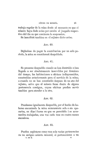 "CÓDIGO DE MINERÍA. 25
trabajo regular de la mina desde el momento en que el
minero haya dado aviso por escrito al juzgado respec-
tivo del dia en que comienza la suspensión.
Se inscribirá también en el rejistro dicho aviso.
ART. 60.
Dejándose de pagár la contribución por un solo pe-
ríodo, la mina se considerará despoblada.
ART. 61.
Se presume despueble cuando se han destruido o lian
llegado a ser absolutamente inservibles por deterioro
del tiempo, las habitaciones u oficinas indispensables,
construidas anteriormente para el servicio de la mina;
o cuando no se han construido despues de un año del
rejistro, salvo que el minero fuese dueño de alguna
pertenencia contigua, cuyas oficinas puedan servir
también para atender a la otra.
ART. 62.
Presúmese igualmente despueble, por el hecho de ha-
berse encontrado la mina enteramente sola o sin ope-
rarios, en dias i horas en que es permitido i se acos-
tumbra trabajarlas, una vez cada mes en cuatro meses
sucesivos.
ART. 63.
Pueden esplotarse como una sola varias pertenencias
en un antiguo asiento mineral, si pertenecieren a un
C. DE M. 4
 
