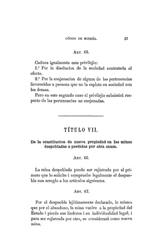 "CÓDIGO DE MINERÍA. 27
ART. 65.
Caduca igualmente este privilejio:
1.° Por la disolución de la sociedad contratada al
efecto.
2.° Por la enajenación de alguna de las pertenencias
favorecidas a persona que no la espióte en sociedad con
las demás.
Pero en este segundo caso el privilejio subsistirá res-
pecto de las pertenencias no enajenadas.
TÍTULO VIL
De la constitución de nueva propiedad en las minas
despobladas o perdidas por otra causa.
ART. 66.
La mina despoblada puede ser rejistrada por el pri-
mero que lo solicite i compruebe legalmente el despue-
ble con arreglo a los artículos siguientes.
ART. 67.
Por el despueble lejítimamente declarado, lo mismo
que por el abandono, la mina vuelve a la propiedad del
Estado i pierde sus linderos i su individualidad legal; i
para ser rejistrada por otro, se considerará como nueva
mina.
 