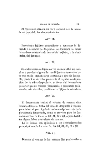 "CÓDIGO DE MINERÍA. 29
El rejistro se hará en un libro especial i en la misma
forma que el de los descubrimientos.
AKT. 71.
Pareciendo lejítimo contradictor a contestar la de-
manda o denuncio de despueble, se tramitará la causa
hasta darse sentencia de despueble i rejistro, o de abso-
lución del denuncio.
ART. 72.
Si el denunciante dejare correr un mes hábil sin soli-
citar o practicar alguna de las dilijencias necesarias pa-
ra que pueda pronunciarse sentencia o auto de despue-
ble, perderá su derecho preferente al rejistro o adquisi-
ción de la mina despoblada, en favor del denunciante
posterior que se hubiere presentado o presentare recla-
mando este derecho, pendiente la dilijencia retardada.
ART. 73.
El denunciante tendrá el término de sesenta dias,
contado desde la fecha del auto de despueble i rejistro,
para labrar el pozo i galería sobre cualquiera veta de la
pertenencia denunciada, como se previene para los des-
cubrimientos en los arts. 30, 31, 32 i 33, o para habili-
tar alguna labor equivalente de la mina.
En lo demás, son aplicables a los denunciantes las
prescripciones de los arts. 34, 35, 36, 37, 38, 39 i 40.
ART. 74.
Durante el término de los sesenta dias puede todavía
 