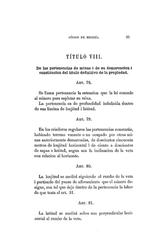 "CÓDIGO DE MINERÍA. 31
TÍTULO VIII.
De las pertenencias de minas i de su demarcación i
constitución del título definitivo de la propiedad.
ART. 78.
Se llama pertenencia la estension que la lei concede
al minero para esplotar su mina.
La pertenencia es de profundidad indefinida dentro
de sus límites de lonjitud i latitud.
ART. 79.
En los criaderos regulares las pertenencias constarán,
habiendo terreno vacante o no ocupado por otras mi-
nas anteriormente demarcadas, de doscientos cincuenta
metros de lonjitud horizontal i de ciento a doscientos
de aspas o latitud, según sea la inclinación de la veta
con relación al horizonte.
ART. 80.
La lonjitud se medirá siguiendo el rumbo de la veta
i partiendo del punto de afloramiento que el minero de-
signe, con tal que deje dentro de la pertenencia la labor
de que trata el art. 31.
ART. 81.
La latitud se medirá sobre una perpendicular hori-
zontal al rumbo de la veta.
 