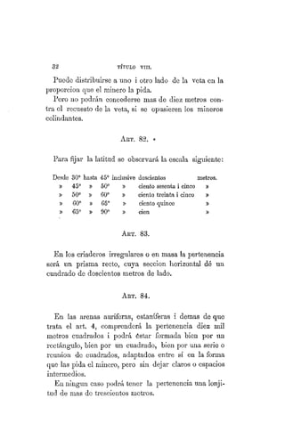 32 TÍTULO XVIII.
Puede distribuirse a uno i otro lado de la veta en la
proporcion que el minero la pida.
Pero no podrán concederse mas de diez metros con-
tra el recuesto de la veta, si se opusieren los mineros
colindantes.
AKT. 82. «
Para fijar la latitud se observará la escala siguiente:
Desdo 30° hasta 45° inclusive doscientos metros.
» 45° 50° ciento sesenta i cinco »
» 50° 60° ciento treinta i cinco »
» 60° 65° ciento quince »
» 65° 90° cien »
ART. 83.
En los criaderos irregulares o en masa la pertenencia
será un prisma recto, cuya sección horizontal dé un
cuadrado de doscientos metros de lado.
ART. 84.
En las arenas auríferas, estañíferas i demás de que
trata el art. 4, comprenderá la pertenencia diez mil
metros cuadrados i podrá éstar formada bien por un
rectángulo, bien por un cuadrado, bien por una serie o
reunión de cuadrados, adaptados entre sí en la forma
que las pida el minero, pero sin dejar claros o espacios
intermedios.
En ningún caso podrá tener la pertenencia una lonji-
tud de mas de trescientos metros.
 