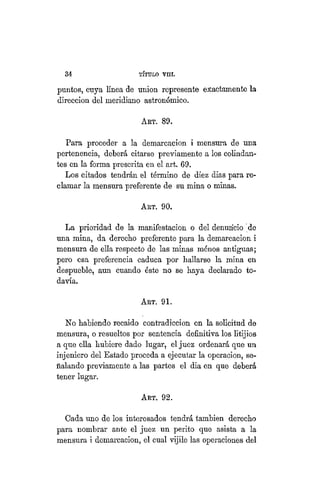 34 TÍTULO XVIII.
puntos, cuya línea de unión represente exactamente la
dirección del meridiano astronómico.
AKT. 89.
Para proceder a la demarcación i mensura de una
pertenencia, deberá citarse previamente a los colindan-
tes en la forma prescrita en el art. 69.
Los citados tendrán el término de diez dias para re-
clamar la mensura preferente de su mina o minas.
ART. 90.
La prioridad de la manifestación o del denuncio de
una mina, da derecho preferente para la demarcación i
mensura de ella respecto de las minas ménos antiguas;
pero esa preferencia caduca por hallarse la mina en
despueble, aun cuando éste no se haya declarado to-
davía.
ART. 91.
No habiendo recaído contradicción en la solicitud de
mensura, o resueltos por sentencia definitiva los litijios
a que ella hubiere dado lugar, el juez ordenará que un
injeniero del Estado proceda a ejecutar la operacion, se-
ñalando previamente a las partes el dia en que deberá
tener lugar.
ART. 92.
Cada uno de los interesados tendrá también derecho
para nombrar ante el juez un perito que asista a la
mensura i demarcación, el cual vijile las operaciones del
 