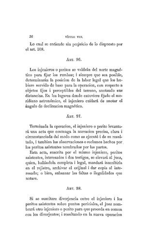 36 TÍTULO XVIII.
Lo cual se entiende sin perjuicio de lo dispuesto por
el art. 108.
ART. 96.
Los injenieros o peritos se valdrán del norte magné-
tico para fijar los rumbos; i siempre que sea posible^
determinarán la posicion de la labor legal que Ies hu-
biere servido de base para la operacion, con respecto a
objetos fijos i perceptibles del terreno, anotando sus
distancias. En los lugares donde estuviere fijado el me-
ridiano astronómico, el injeniero cuidará de anotar el
ángulo de declinación magnética.
ART. 97.
Terminada la operacion, el injeniero o perito levanta-
rá una acta que contenga la narración precisa, clara i
circunstanciada del modo como se ejecutó i de su resul-
tado, i también las observaciones o reclamos hechos por,
los peritos asistentes nombrados por las partes.
Esta acta, suscrita por el mismo injeniero, peritos
asistentes, interesados i dos testigos, se elevará al juez,
quien, hallándola completa i legal, mandará inscribirla
en el rejistro, archivar el orijinal i dar copia al inte-
resado; o bien, subsanar las faltas o ilegalidades que
notare.
ART. 98.
Si se suscitare diverjencia entre el injeniero i los
peritos asistentes sobre puntos periciales, el juez nom-
brará otro injeniero o perito para que proceda en común
con los diverjentes; i resultando en la nueva operacion
 