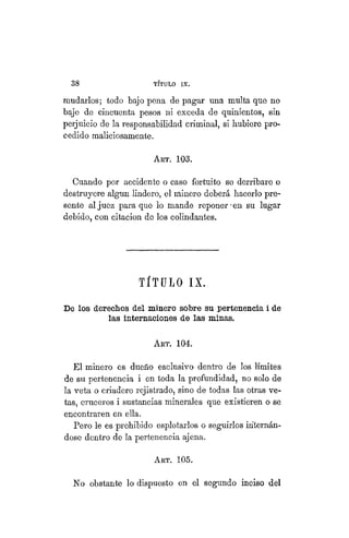 38 TÍTULO XVIII.
mudarlos; todo bajo pena de pagar una multa que no
baje de cincuenta pesos ni exceda de quinientos, sin
perjuicio de la responsabilidad criminal, si hubiere pro-
cedido maliciosamente.
ART. 103.
Cuando por accidente o caso fortuito se derribare o
destruyere algún lindero, el minero deberá hacerlo pre-
sente al juez para que lo mande reponer-en su lugar
debido, con citación de los colindantes.
TÍTULO IX.
De los derechos del minero sobre su pertenencia i de
las internaciones de las minas.
ART. 104.
El minero es dueño esclusivo dentro de los límites
de su pertenencia i en toda la profundidad, no solo de
la veta o criadero rejistrado, sino de todas las otras ve-
tas, cruceros i sustancias minerales que existieren o se
encontraren en ella.
Pero le es -prohibido esplotarlos o seguirlos internán-
dose dentro de la pertenencia ajena.
ART. 105.
No obstante lo dispuesto en el segundo inciso del
 
