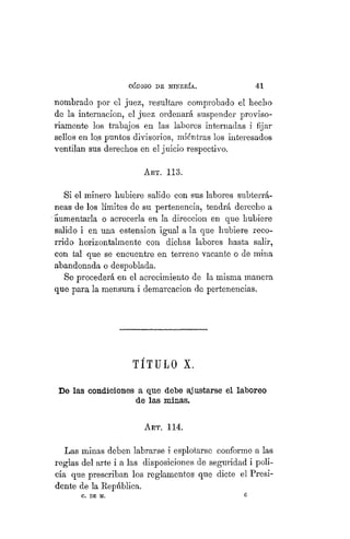 "CÓDIGO DE MINERÍA. 41
nombrado por el juez, resultare comprobado el becho
de la internación, el juez ordenará suspender proviso-
riamente los trabajos en las labores internadas i fijar
sellos en los puntos divisorios, mientras los interesados
ventilan sus derechos en el juicio respectivo.
ART. 113.
Si el minero hubiere salido con sus labores subterrá-
neas de los límites de su pertenencia, tendrá derecho a
aumentarla o acrecerla en la dirección en que hubiere
salido i en una estension igual a la que hubiere reco-
rrido horizontalmente con dichas labores hasta salir,
con tal que se encuentre en terreno vacante o de mina
abandonada o despoblada.
Se procederá en el acrecimiento de la misma manera
que para la mensura i demarcación de pertenencias.
TÍTULO X.
De las condiciones a que debe ajustarse el laboreo
de las minas.
ART. 114.
Las minas deben labrarse i esplotarse conforme a las
reglas del arte i a las disposiciones de seguridad i poli-
cía que prescriban los reglamentos que dicte el Presi-
dente de la República.
C. DE M. 0
 