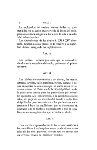 6 TÍTULO XVIII.
La espíotacion del carbón i demás fósiles no com-
prendidos en el inciso anterior cede al dueño del suelo,
quien solo estará obligado a dar aviso de ella a la auto-
ridad administrativa.
Las disposiciones de los títulos X, XII i XIV alcan-
zarán también a estas minas en lo relativo a la seguri-
dad, órden i arreglo de las esplotaciones.
ART. 2.
Las piedras i metales preciosos que se encuentren
aislados en la superficie del suelo, pertenecen al primer
ocupante.
ART. 3.
Las piedras de construcción o de adorno, las aíeiias,
pizarras, arcillas, cales, puzolaná, turbas, margas, i de-
mas sustancias de esta clase que se encontraren en te-
rrenos eriales del Estado o de la Municipalidad, serán
de espíotacion común para los particulares que necesi-
ten aplicarlas a la construcción, a la agricultura o a las
artes; sin perjuicio del derecho del Estado o de las Mu-
nicipalidades para concederlas a los particulares en la
estension i bajo las condiciones que se determinen en
contratos que se celebren especialmente o que se esta-
blezcan en los reglamentos que se dicten al efecto.
ART. 4.
Son de libre aprovechamiento las arenas auríferas i
las estañíferas i cualesquiera otras producciones mine-
rales de los rios i placeres, siempre que se encuentren
en terrenos eriales de cualquier dominio.
 