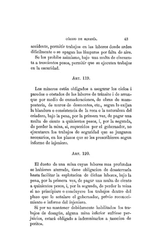 "CÓDIGO DE MINERÍA. 43
accidente, permitir trabajos en las labores donde arden
difícilmente o se apagan las lámparas por falta de aire.
Se les prohibe asimismo, bajo nna multa de cincuen-
ta a trescientos pesos, permitir que se ejecuten trabajos
en la oscuridad.
ART. 119.
Los mineros están obligados a asegurar los cielos i
paredes o costados de las labores de tránsito i de arran-
que por medio de enmaderaciones, de obras de mani-
postería, de muros de desmontes, etc., según lo exijan
la blandura o consistencia de la roca o la naturaleza del
criadero, bajo la pena, por la primera vez, de pagar una
multa de ciento a quinientos pesos, i, por la segunda,
de perder la mina, si, requeridos por el gobernador, no
ejecutaren los trabajos de seguridad que se juzgaren
necesarios, en los plazos que se les prescribieren según
informe de injeniero.
Art. 120.
El dueño de una mina cuyas labores mas profundas
se hubieren aterrado, tiene obligación de desaterrarla
hasta facilitar la esplotacion de dichas labores, bajo la
pena, por la primera vez, de pagar una multa de ciento
a quinientos pesos, i, por la segunda, de perder la mina
si no principiare o concluyere los trabajos dentro del
plazo que le señalare el gobernador, prévio reconoci-
miento e informe del injeniero.
Si por no mantener debidamente habilitados los tra-
bajos de desagüe, alguna mina inferior sufriese per-
juicios, estará obligado a indemnizarlos a tasación de
peritos.
 