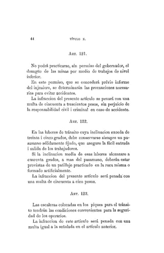 44 TÍTULO XVIII.
ART. 121.
No podrá practicarse, sin permiso del gobernador, el
desagüe de las minas por medio de trabajos de nivel
inferior.
En este permiso, que se concederá prévio informe
del injeniero, se determinarán las precauciones necesa-
rias para evitar accidentes.
La infracción del presente artículo se penará con una
multa de cincuenta a trescientos pesos, sin perjuicio de
la responsabilidad civil i criminal en caso de accidente,
ART. 122.
En las labores de tránsito cuya inclinación exceda de
treinta i cinco grados, debe conservarse siempre un pa-
samano sólidamente fijado, que asegure la fácil entrada
i salida de los trabajadores.
Si la inclinación media de esas labores alcanzare a
cuarenta grados, a mas del pasamano, deberán estar
provistas de un patillaje practicado en la roca misma o
formado artificialmente.
La infracción del presente artículo será penada' con
una multa de cincuenta a cien pesos,
ART. 123.
Las escaleras colocadas en los piques para el tránsi-
to tendrán las condiciones convenientes para la seguri-
dad de los operarios.
La infracción de este artículo será penada con una
multa igual a la señalada en el artículo anterior.
 