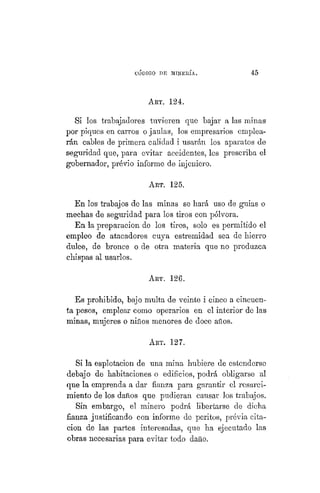 "CÓDIGO DE MINERÍA. 45
ART. 124.
Si los trabajadores tuvieren que bajar a las minas
por piques en carros o jaulas, los empresarios emplea-
rán cables de primera calidad i usarán los aparatos de
seguridad que, para evitar accidentes, les prescriba el
gobernador, prévio informe de injeniero.
ART. 125.
En los trabajos de las minas se hará uso de guias o
mechas de seguridad para los tiros con pólvora.
En la preparación de los tiros, solo es permitido el
empleo de atacadores cuya estremidad sea de hierro
dulce, de bronce o de otra materia que no produzca
chispas al usarlos.
ART. 126.
Es prohibido, bajo multa de veinte i cinco a cincuen-
ta pesos, emplear como operarios en el interior de las
minas, mujeres o niños menores de doce años.
ART. 127.
Si la esplotacion de una mina hubiere de estenderse
debajo de habitaciones o edificios, podrá obligarse al
que la emprenda a dar fianza para garantir el resarci-
miento de los daños que pudieran causar los trabajos.
Sin embargo, el minero podrá libertarse de dicha
fianza justificando con informe de peritos, previa cita-
ción de las partes interesadas, que ha ejecutado las
obras necesarias para evitar todo daño.
 