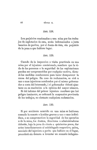 46 TÍTULO XVIII.
ART. 128.
Los perjuicios ocasionados a una mina por los traba-
jos de esplotacion de otra, serán indemnizados a justa
tasación de peritos, por el dueño de ésta, sin perjuicio
de la pena a que hubiere lugar.
ART. 129.
Cuando de la inspección o visita practicada en una
mina por el injeniero comisionado, resultare que la vi-
da de las personas o la seguridad de las esplotaciones
pueden ser comprometidas por cualquier motivo, dicta-
rá las medidas conducentes para hacer desaparecer la
causa del peligro. En caso de reclamación, se oirá a
uno o mas injenieros nombrados por el mismo goberna-
dor a costa del interesado, i el gobernador deberá ajus-
tarse en su resolución a la opinion del mayor número.
Si del informe del primer injeniero resultase que hai
peligro inminente, se ordenará la suspensión provisoria
de los trabajos, no obstante cualquiera reclamación.
ART. 130.
Si por accidente ocurrido en una mina se hubieren
causado la muerte o heridas graves a uno o mas indivi-
duos, o se comprometiere la seguridad de los operarios
o de la mina, los dueños, directores o administradores
deberán, bajo la pena de ciento a quinientos pesos, dar
aviso inmediatamente al subdelegado respectivo, quien,
asociado del injeniero o perito que hubiere en el lugar,
procederá sin demora a levantar un sumario indagato-
 