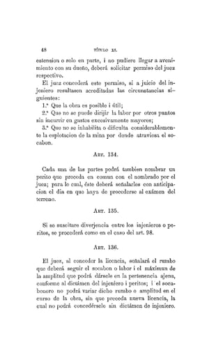 48 TÍTULO XVIII.
estension o solo en parte, i no pudiere llegar a aveni-
miento con su dueño, deberá solicitar permiso del juez
respectivo.
El juez concederá este permiso, si a juicio del in-
jeniero resultasen acreditadas las circunstancias si-
guientes :
1.a
Que la obra es posible i útil;
2.a
Que no se puede dirijir la labor por otros puntos
sin incurrir en gastos excesivamente mayores;
3.a
Que no se inhabilita o dificulta considerablemen-
te la esplotacion de la mina por donde atraviesa el so-
cabon.
ART. 134.
Cada una de las partes podrá también nombrar un
perito que proceda en común con el nombrado por el
juez; para lo cual, éste deberá señalarles con anticipa-
ción el dia en que haya de procederse al exámen del
terreno.
Art. 135.
Si se suscitare diverjencia entre los injenieros o pe-
ritos, se procederá como en el caso del art. 98.
ART. 136.
El juez, al conceder la licencia, señalará el rumbo
que deberá seguir el socabon o labor i el máximun de
la amplitud que podrá dársele en la pertenencia ajena,
conforme al dictámen del injeniero i peritos; i "el soca-
bonero no podrá variar dicho rumbo o amplitud en el
curso de la obra, sin que preceda nueva licencia, la
cual no podrá concedérsele sin dictámen de injeniero.
 