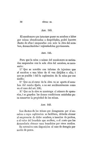 5 0 TÍTULO XVIII.
ART. 140.
El socabonero que intentare pasar su socabon o labor
por minas abandonadas o despobladas, podrá hacerse
dueño de ellas i ampararlas con solo la obra del soca-
bon, denunciándolas i rejistrándolas previamente.
AKT. 141.
Para qué la mina o minas del socabonero se entien-
dan amparadas con la sola obra del socabon, es nece-
sario:
1.° Que se acredite con informe de injeniero que
el socabon o una labor de él van dirijidos a ella; i
que es posible i útil la esplotacion de la mina por ese
medio;
2.° Que en el curso de la obra no se aparte el soca-
bon del rumbo fijado, a no ser accidentalmente como
en el caso del art, 136;
3.° Que en la obra se mantenga el número de opera-
rios, i se guarden las demás condiciones señaladas pa-
ra conservar la propiedad de las minas.
ART. 142.
Los dueños de las minas que desaguaren por el so-
cabon o cuya esplotacion se facilitare, deberán abonar
al empresario de dicho socabon, a tasación de peritos,
o el valor del beneficio que reciben, o el costo que les
demandaría obtener esos beneficios por otros medios.
Es estensiva esta disposición al caso de desagüe por
medio de pozos.
 