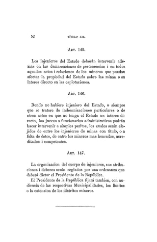 49
TÍTULO XVIII.
ART. 145.
Los injeníeros del Estado deberán intervenir ade-
mas en las demarcaciones de pertenencias i en todos
aquellos actos i relaciones de los mineros que puedan
afectar la propiedad del Estado sobre las minas o su
ínteres directo en las esplotaciones.
ART. 146.
Donde no hubiere injeniero del Estado, o siempre
que se tratare de indemnizaciones particulares o de
otros actos en que no tenga el Estado un Ínteres di-
recto, los jueces o funcionarios administrativos podrán
hacer intervenir a simples peritos, los cuales serán ele-
jidos de entre los injenieros de minas con título, o a
falta de éstos, de entre los mineros mas honrados, acre-
ditados i competentes.
Art. 147.
La organización del cuerpo de injenieros, sus atribu-
ciones i deberes serán reglados por una ordenanza que
deberá dictar el Presidente de la República.
El Presidente de la República fijará también, con au-
diencia de las respectivas Municipalidades, los límites
o la estension de los.distritos mineros.
 