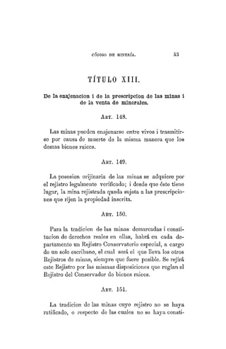 "CÓDIGO DE MINERÍA. 53
TÍTULO XIII.
De la enajenación i de la prescripción de las minas i
de la venta de minerales.
ART. 148.
Las minas pueden enajenarse entre vivos i trasmitir-
se por causa de muerte de la misma manera que los
demás bienes raices.
ART. 149.
La posesion orijinaria de las minas se adquiere por
el rejistro legalmente verificado; i desde que éste tiene
lugar, la mina rejistrada queda sujeta a las prescripcio-
nes que rijen la propiedad inscrita.
ART. 150.
Para la tradición de las minas demarcadas i consti-
tución de derechos reales en ellas, habrá en cada de-
partamento un Rejistro Conservatorio especial, a cargo
de un solo escribano, el cual será el que lleva los otros
Rejistros de minas, siempre que fuere posible. Se rejirá
este Rejistro por las mismas disposiciones que reglan el
Rejistro del Conservador de bienes raices.
Art. 151.
La tradición de las minas cuyo rejistro no se haya
ratificado, o respecto de las cuales no se haya consti-
 