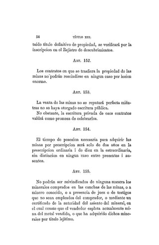 54 TÍTULO XVIII.
luido título definitivo de propiedad, se verificará por la
inscripción en el Rejistro de descubrimientos.
ART. 152.
Los contratos en que se trasfiera la propiedad de las
minas no podrán rescindirse en ningún caso por lesión
enorme.
ART. 153.
La venta de las minas no se reputará perfecta mién-
tras no se baya otorgado escritura pública.
No obstante, la escritura > privada de esos contratos
valdrá como promesa de celebrarlos.
Art. 154.
El tiempo de posesion necesaria para adquirir las
minas por prescripción será solo de dos años en la
prescripción ordinaria i de diez en la estraordinaria,
sin distinción en ningún "caso entre presentes i au-
sentes.
ART. 155.
No podrán ser reivindicados de ninguna manera los
minerales comprados en las canchas de las minas, o a
minero conocido, o a presencia de juez o de testigos
que no sean empleados del comprador, o mediante un
certificado de la autoridad del asiento del mineral, en
el cual conste que el vendedor esplota actualmente mi-
na del metal vendido, o que ha adquirido dichos mine-
rales por título lejítimo.
 
