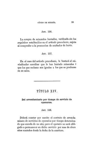 "CÓDIGO DE MINERÍA. 55
ART. 156.
La compra de minerales hurtados, verificada sin los
requisitos establecidos en el artículo precedente, sujeta
al comprador a la presunción de ocultador de hurto.
AKT. 157.
En el caso del artículo precedente, le bastará al rei-
vindicador acreditar que le han hurtado minerales i
que los que reclama son iguales a los que se producen
en su mina.
TÍTULO XIY.
Del arrendamiento por tiempo de servicio de
operarios.
ART. 158.
Deberá constar por escrito el contrato de arrenda-
miento de servicios de operarios por tiempo determina-
do que exceda de mi año; pero el operario no será obli-
gado a permanecer en dicho servicio por mas de cinco
años contados desde la fecha de la escritura.
 
