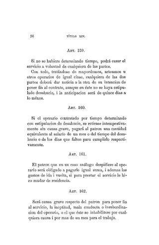 56 TÍTULO XVIII.
AKT. 159.
Si no se hubiere determinado tiempo, podrá cesar el
servicio a voluntad de cualquiera de las partes.
Con todo, tratándose de mayordomos, artesanos u
otros operarios de igual clase, cualquiera de las dos
partes deberá dar noticia a la otra de su intención de
poner fin al contrato, aunque en éste no se haya estipu-
lado desahucio, i la anticipación será de quince dias a
lo ménos.
ART. 160.
Si el operario contratado por tiempo determinado
con estipulación de desahucio, se retirase intempestiva-
mente sin causa grave, pagará al patrón una cantidad
equivalente al salario de un mes o del tiempo del desa-
hucio o de los dias que falten para cumplirlo respecti-
vamente.
ART. 161.
El patrón que en un caso análogo despidiere al ope-
rario será obligado a pagarle igual suma, i ademas los
gastos de ida i vuelta, si para prestar el servicio le hi-
zo mudar de residencia.
ART. 162.
Será causa grave respecto del patrón para poner fin
al servicio, la ineptitud, mala conducta o insubordina-
ción del operario, o el que éste se inhabilitare por cual-
quiera causa i por mas de un mes para el trabajo.
 