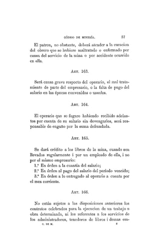 "CÓDIGO DE MINERÍA. 57
El patrón, no obstante, deberá atender a la curación
del obrero que se hubiere maltratado o enfermado por
causa del servicio de la mina o por accidente ocurrido
en ella.
ART. 163.
Será causa grave respecto del operario, el mal trata-
miento de parte del empresario, o la falta de pago del
salario en las épocas convenidas o usuales.
Art. 164.
El operario que se fugare habiendo recibido adelan-
tos por cuenta de su salario sin devengarlos, será res-
ponsable de engaño por la suma defraudada.
ART. 165.
Se dará crédito a los libros de la mina, cuando son
llevados regularmente i por un empleado de ella, i no
por el mismo empresario:
1.° En órden a la cuantía del salario;
2.° En órden al pago del salario del período vencido;
3.° En órden a lo entregado al operario a cuenta por
el mes corriente.
ART. 166.
No están sujetos a las disposiciones anteriores los
contratos celebrados para la ejecución de un trabajo u
obra determinada, ni los referentes a los servicios de
los administradores, tenedores de libros i demás em-
C. DE M. 8
 