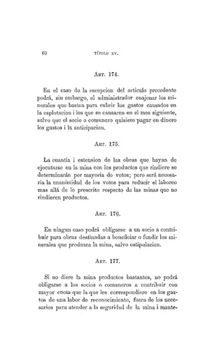 57
TÍTULO XVIII.
ART. 174.
En el caso de la escepcion del artículo precedente
podrá, sin embargo, el administrador enajenar los mi-
nerales que basten para cubrir los gastos causados en
la esplotacion i los que se causaren en el mes siguiente,
salvo que el socio o comunero quisiere pagar en dinero
los gastos i la anticipación.
ART. 175.
La cuantía i estension de las obras que hayan de
ejecutarse en la mina con los productos que rindiere se
determinarán por mayoría de votos; pero será necesa-
ria la unanimidad de los votos para reducir el laboreo
mas allá de lo prescrito respecto de las minas que no
rindieren productos.
ART. 176.
En ningún caso podrá obligarse a un socio a contri-
buir para obras destinadas a beneficiar o fundir los mi-
nerales que produzca la mina, salvo estipulación.
ART. 177.
Si no diere la mina productos bastantes, no podrá
obligarse a los socios o comuneros a contribuir con
mayor cuota que la que les correspondiere en los gas-
tos de una labor de reconocimiento, fuera de los nece-
sarios para atender a la seguridad de la mina i mante-
 