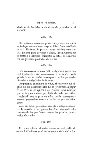 "CÓDIGO DE MINERÍA. 1
nimiento de las labores en el estado prescrito en el
título X.
ABT. 178.
Si alguno de los socios quisiere emprender en la mi-
na trabajos mas valiosos, cuya utilidad fuere estableci-
da con dictámen de peritos, podrá solicitar autoriza-
ción judicial para llevarlos a efecto, i reembolsarse de
lo gastado e intereses corrientes a estilo de comercio
con los primeros productos de la mina.
ART. 179.
Los socios o comuneros están obligados a pagar con
anticipación de cuatro meses o con la acordada o esti-
pulada, la cuota que les corresponda en los gastos de-
liberados o estipulados de la mina.
No pagando cualquiera de ellos, si requerido por al-
guno de los contribuyentes no se presentase a pagar
en el término de quince dias, pueden éstos solicitar
que se tenga al moroso por desistido de la comunidad
o sociedad i que la parte de mina que le corresponde
acrezca proporcionalmente a la de los que contribu-
yeron.
Aun sin haber precedido acuerdo o estipulación so-
bre la cuantía de los gastos, habrá el mismo derecho
respecto de los que fueren necesarios para la conser-
vación de la mina.
ART. 180.
El requerimiento al socio moroso se hará judicial-
mente, i si habitare en el departamento de la ubicación
 