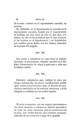 62 TÍTULO XVIII.
de la mina o tuviere en él representante conocido, en
persona.
No habitando en el departamento ni teniendo en él
representante conocido, bastará que el requerimiento
se publique por tres veces de diez en diez dias, a lo
niénos, en uno de los periódicos que el juez señalare,
si los hubiere en el departamento, i no habiéndolos,
por carteles que se fijarán con los mismos intervalos
en la puerta del juzgado.
ART. 181.
Los socios o comuneros en cuyo favor se hubiere
declarado el acrecimiento, deberán inscribir en el Re-
jistro Conservatorio de minas la parte que a cada uno
le hubiere cabido.
ART. 182.
Habiendo estipulación para trabajar la mina por
tiempo determinado, los socios contribuyentes podrán
optar contra el socio moroso entre el derecho de acre-
cimiento establecido en los artículos anteriores, o el de
obligarlo a contribuir por los medios legales.
Art. 183.
El socio o comunero, que sin requerir previamente a
sus otros consocios o comuneros, hubiere ejecutado a
su costa las obras necesarias para la conservación de
la mina, solo tendrá derecho para reclamar proporcio-
nalmente de sus consocios el pago de lo gastado.
 