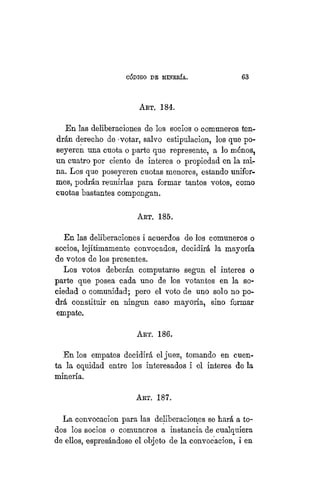"CÓDIGO DE MINERÍA. 63
ART. 184.
En las deliberaciones de los socios o comuneros ten-
drán derecho de -votar, salvo estipulación, los que po-
seyeren una cuota o parte que represente, a lo ménos,
un cuatro por ciento de Ínteres o propiedad en la mi-
na. Los que poseyeren cuotas menores, estando unifor-
mes, podrán reunirías para formar tantos votos, como
cuotas bastantes compongan.
ART. 185.
En las deliberaciones i acuerdos de los comuneros o
socios, lejítimamente convocados, decidirá la mayoría
de votos de los presentes.
Los votos deberán computarse según el Ínteres o
parte que posea cada uno de los votantes en la so-
ciedad o comunidad; pero el voto de uno solo no po-
drá constituir en ningún caso mayoría, sino formar
empate.
ART. 186.
En los empates decidirá el juez, tomando en cuen-
ta la equidad entre los interesados i el Ínteres de la
minería.
ART. 187.
La convocacion para las deliberaciones se hará a to-
dos los socios o comuneros a instancia de cualquiera
de ellos, espresándose el objeto de la convocacion, i en
 