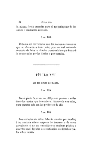 6 4 TÍTULO XVIII.
la misma forma prescrita para el requerimiento de los
socios o comuneros morosos.
ART. 188.
Deberán ser convocados aun los socios o comuneros
que no alcancen a tener voto; pero no será necesaria
respecto de éstos la citación personal sino que bastará
la convocacion por los diarios o por carteles.
TÍTULO XYI.
De los avíos de minas.
ART. 189.
Por el pacto de avíos, se obliga una persona a satis-
facer los costos que demande el laboreo de una mina,
para pagarse solo con los productos de ella.
Art. 190.
Los contratos de avíos deberán constar por escrito;
i no surtirán efecto respecto de terceros o de otros
acreedores, si no son estendidos en escritura pública e
inscritos en el Rejistro de constitución de derechos rea-
les sobre minas.
 