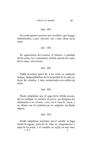 "CÓDIGO DE MINERÍA. 65
ART. 191.
Los avíos pueden pactarse por cantidad o por tiempo
determinados, o para ejecutar una o mas obras en la
mina.
ART. 192.
No apareciendo del contrato el término o cantidad
de los avíos, los contratantes podrán ponerle fin cuan-
do lo crean conveniente.
ART. 193.
Podrá el minero poner fin a los avíos en cualquier
tiempo, desprendiéndose de la propiedad de la mina en
favor del aviador; i éste, renunciando a su crédito de
avíos.
ART. 194.
Puede estipularse que el pago de lo debido al avia-
dor se verifique en metales al precio que designen los
interesados o un tercero, como en el caso de venta, o
en dinero con los premios que se estipulen sin límite
alguno.
ART. 195.
Puede estipularse asimismo que el aviador se haga
dueño de alguna parte de la mina en compensación o
pago de los avíos, i el contrato se rejirá, en este caso,
C. DE M. 9
 