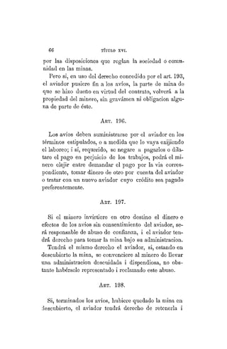 66 TÍTULO XVIII.
por las disposiciones que reglan la sociedad ó comu-
nidad en las minas.
Pero si, en uso del derecho concedido por el art. 193,
el aviador pusiere fin a los avíos, la parte de mina de
que se hizo dueño en virtud del contrato, volverá a la
propiedad del minero, sin gravámen ni obligación algu-
na de parte de éste.
ART. 196.
Los avíos deben suministrarse por el aviador en los
términos estipulados, o a medida que lo vaya exijiendo
el laboreo; i si, requerido, se negare a pagarlos o dila-
tare el pago en perjuicio de los trabajos, podrá el mi-
nero elejir entre demandar el pago por la via corres-
pondiente, tomar dinero de otro por cuenta del aviador
o tratar con un nuevo aviador cuyo crédito sea pagado
preferentemente.
ART. 197.
Si el minero invirtiere en otro destino el dinero o
efectos de los avíos sin consentimiento del aviador, se-
rá responsable de abuso de confianza, i el aviador ten-
drá derecho para tomar la mina bajo su administración.
Tendrá el mismo derecho el aviador, si, estando en
descubierto la mina, se convenciere al minero de llevar
una administración descuidada i dispendiosa, no obs-
tante habérsele representado i reclamado este abuso.
ART. 198.
Si, terminados los avíos, hubiere quedado la mina en
descubierto, el aviador tendrá derecho de retenerla i
 