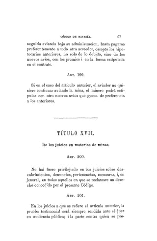 "CÓDIGO DE MINERÍA. 67
seguirla aviando bajo su administración, hasta pagarse
preferentemente a todo otro acreedor, escepto los hipo-
tecarios anteriores, no solo de lo debido, sino de los
nuevos avíos, con los premios i en la forma estipulada
en el contrato.
ART. 199.
Si en el caso del artículo anterior, el aviador no qui-
siere continuar aviando la mina, el minero podrá esti-
pular con otro nuevos avíos que gocen de preferencia
a los anteriores.
TÍTULO XVII.
De los juicios en materias de minas.
ART. 200.
No hai fuero privilejiado en los juicios sobre des-
cubrimientos, denuncios, pertenencias, mensuras, i, en
jeneral, en todos aquellos en que se reclamare un dere-
cho concedido por el presente Código.
ART. 201.
En los juicios a que se refiere el artículo anterior, la
prueba testimonial será siempre rendida ante el juez
en audiencia pública; i la parte contra quien se pre-
 