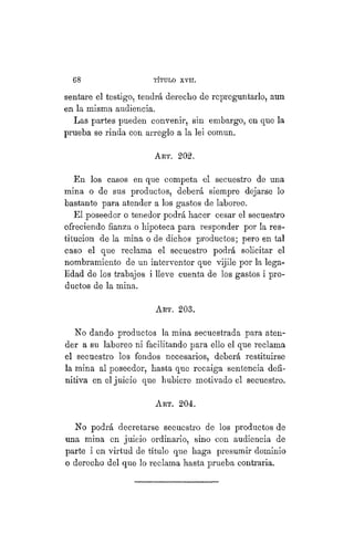 68 TÍTULO XVIII.
sentare el testigo, tendrá derecho de repreguntarlo, aun
en la misma audiencia.
Las partes pueden convenir, sin embargo, en que la
prueba se rinda con arreglo a la lei común.
ART. 202.
En los casos en que competa el secuestro de una
mina o de sus productos, deberá siempre dejarse lo
bastante para atender a los gastos de laboreo.
El poseedor o tenedor podrá hacer cesar el secuestro
ofreciendo fianza o hipoteca para responder por la res-
titución de la mina o de dichos productos; pero en tal
caso el que reclama el secuestro podrá solicitar el
nombramiento de un interventor que vijile por la lega-
lidad de los trabajos i lleve cuenta de los gastos i pro-
ductos de la mina.
ART. 203.
No dando productos la mina secuestrada para aten-
der a su laboreo ni facilitando para ello el que reclama
el secuestro los fondos necesarios, deberá restituirse
la mina al poseedor, hasta que recaiga sentencia defi-
nitiva en el juicio que hubiere motivado el secuestro.
ART. 204.
No podrá decretarse secuestro de los productos de
una mina en juicio ordinario, sino con audiencia de
parte i en virtud de título que haga presumir dominio
o derecho del que lo reclama hasta prueba contraria.
 