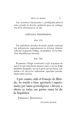 "CÓDIGO DE MINERÍA. 71
Los acreedores hipotecarios o privilejiados sobre la
mina gozarán de derecho preferente para ser entrega-
dos de la administración de ella.
Los poseedores actuales de minas podrán constituir
sus pertenencias separadamente en la forma determi-
nada por el presente Código, sin perjuicio de los dere-
chos adquiridos por terceros.
El presente Código comenzará a rejir el primero de
marzo de mil ochocientos setenta i cinco; i en esa fecha
quedarán derogadas, aun en la parte que no fueren con-
trarias a él, las leyes i ordenanzas especiales preexis-
tentes sobre minería.
I por cuanto, oido el Consejo de Esta-
do, he tenido a bien aprobarlo i sancio-
narlo; por tanto promulgúese i llévese a
efecto en todas sus partes como lei de
la República.
ARTÍCULOS TRANSITORIOS.
ART. 211.
ART. 212.
j ¡ O S É AVIARÍA J B A R C E L Ó .
 