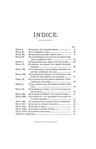 ÍNDICE.
P A J .
TÍTULO I . DO las minas i de la propiedad minera 5
TÍTULO I I . De la investigación o cateo 10
TÍTULO I I I . De las personas que pueden adquirir minas 12
TÍTULO I Y . De los descubrimientos do minas i de los modos de cons-
tituir la propiedad do éstas 14
TÍTULO V . De las pertenencias para esplorar una veta conocida 20
TÍTULO Y I . Del abandono de las minas i de la pérdida de ellas por
despueblo 22
TÍTULO V I I . Do la constitución de nueva propiedad en las minas des-
pobladas o perdidas por otra causa 27
TÍTULO V I H . De las pertenencias de minas i de su demarcación i cons-
titución del título definitivo de la propiedad 31
TÍTULO IX. De los derechos del minero sobro su pertenencia i de las
internaciones do las minas, 38
TÍTULO X. Do las condiciones a que debe ajustarse el laboreo de las
minas 41
TÍTULO XI. De los trabajos por socabon i de los servicios que se de-
ben las minas 47
TÍTULO X I I . De los injcnieros del Estado i de los peritos de minas 5 1
TÍTULO X I I I . De la enajenación i do la prescripción de las minas i do
la venta de minerales 53
TÍTULO X I V . Del arrendamiento por tiempo de servicio de operarios.. 5 5
TÍTULO X V . Do las minas en sociedad o comunidad 58
TÍTULO X V I . De los avíos de minas 04
TÍTULO XVII. De los juicios en materia de minas 67
TÍTULO XVIII. De la ejecución sobre minas 69
ARTÍCULOS TRANSITORIOS 71
 