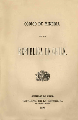 CÓDIGO DE MINERÍA
D E L A
EPÜBLICA D
y
SANTIAGO DE CHILE.
I M P R E N T A D E LA R E P Ú B L I C A
De Jacinto Nuñez.
1874
L .
 