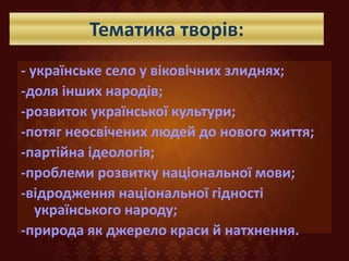 Тематика творів:
- українське село у віковічних злиднях;
-доля інших народів;
-розвиток української культури;
-потяг неосвічених людей до нового життя;
-партійна ідеологія;
-проблеми розвитку національної мови;
-відродження національної гідності
українського народу;
-природа як джерело краси й натхнення.
 