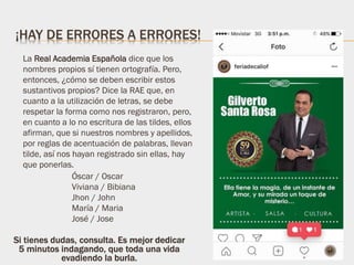 ¡HAY DE ERRORES A ERRORES!
La Real Academia Española dice que los
nombres propios sí tienen ortografía. Pero,
entonces, ¿cómo se deben escribir estos
sustantivos propios? Dice la RAE que, en
cuanto a la utilización de letras, se debe
respetar la forma como nos registraron, pero,
en cuanto a lo no escritura de las tildes, ellos
afirman, que si nuestros nombres y apellidos,
por reglas de acentuación de palabras, llevan
tilde, así nos hayan registrado sin ellas, hay
que ponerlas.
Óscar / Oscar
Viviana / Bibiana
Jhon / John
María / Maria
José / Jose
Si tienes dudas, consulta. Es mejor dedicar
5 minutos indagando, que toda una vida
evadiendo la burla.
 