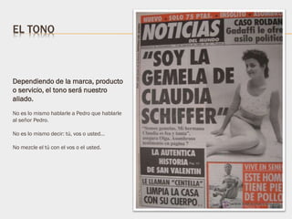 Dependiendo de la marca, producto
o servicio, el tono será nuestro
aliado.
No es lo mismo hablarle a Pedro que hablarle
al señor Pedro.
No es lo mismo decir: tú, vos o usted…
No mezcle el tú con el vos o el usted.
EL TONO
 
