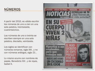 A partir del 2010, es válido escribir
los números de uno a cien en una
sola palabra, treintaisiete,
cuarentaicinco.
Los números de uno a treinta se
escriben siempre en una sola
palabra, dieciséis, veintisiete.
Los siglos se identifican con
números romanos, siglo XXI , y no
con números arábigos, siglo 21 .
Lo mismo ocurre con nombres de
papas, Benedicto XVI , y de reyes,
Isabel II.
NÚMEROS
 