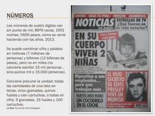 Los números de cuatro dígitos van
sin punto de mil, 8976 vacas, 1001
noches, 5600 pesos, como se venía
haciendo con los años, 2013.
Se puede combinar cifra y palabra
en millones (7 millones de
personas) y billones (12 billones de
pesos), pero no en miles (no
conviene escribir 15 mil personas ,
sino quince mil o 15.000 personas).
Conviene procurar la unidad: todas
las cantidades de una lista en
letras, cinco granadas, quince
fusiles y cien cartuchos, o todas en
cifra, 5 granadas, 15 fusiles y 100
cartuchos.
Lo dice: Fernando Ávila Delegado
NÚMEROS
 