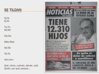 Sí/Si
Él/El
Tú/Tu
Mí/Mi
Dé/De
Más/Mas
Sé/Se
Té/Te
Aún/Aun
Qué, cómo, cuándo, dónde, cuál,
Quién, por qué, porqué…
SE TILDAN
 