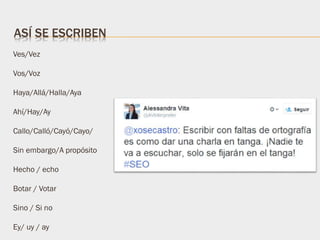 Ves/Vez
Vos/Voz
Haya/Allá/Halla/Aya
Ahí/Hay/Ay
Callo/Calló/Cayó/Cayo/
Sin embargo/A propósito
Hecho / echo
Botar / Votar
Sino / Si no
Ey/ uy / ay
ASÍ SE ESCRIBEN
 