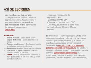 Los nombres de los cargos,
como presidente, ministro, director,
secretario general, fiscal general y
términos similares, se escriben
con minúscula inicial por tratarse
de sustantivos comunes.
Ver la RAE
ASÍ SE ESCRIBEN
El prefijo ex– (expresidente) va unido. Pero
separado cuando se refiere a una expresión
formada por varias palabras que tienen un
significado unitario (ex primer ministro).
Se escribirá con guion cuando la siguiente
palabra comience por mayúscula: ex-Beatle, y,
excepcionalmente, cuando sea preciso para la
correcta comprensión del derivado: ex-
preso (para referirse a alguien que ya no es
presidiario) frente a expreso (tren de viajeros).
No se dice:
- Erario público – Basta decir: Erario
- Lapso de tiempo – Basta decir lapso o
tiempo
- Fuegos pirotécnicos – Basta decir fuegos
artificiales o juegos pirotécnicos
- Totalmente gratis – Basta con decir Gratis
- Claro que sí o por supuesto que sí –
Basta con decir Sí o Claro
- Literal – Use el literal cuando se refiera a
algo que sucedió al pie de la letra, y no en
sentido metafórico.
-Sin punto ni espacios de
separación: FM
-Sin tildes: OTAN, CIA
-Siempre en mayúsculas: ONG
-Con mayúscula inicial si tiene más
de cuatro letras: Unesco, Minsa,
Minedu
 